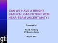  CAN WE HAVE A BRIGHT NATURAL GAS FUTURE WITH NEAR-TERM UNCERTAINTY? Presented by: Paul D. Holtberg GTI Baseline Center May 17, 2001.