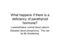 What happens if there is a deficiency of parathyroid hormone? Lowered/below normal blood calcium Elevated blood phosphorus. This can be life threatening.