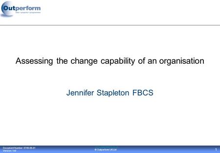 Document Number: 0749-06-01 Version: 1v0 www.outperform.co.uk © Outperform UK Ltd 1 Assessing the change capability of an organisation Jennifer Stapleton.