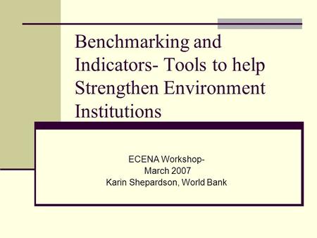 Benchmarking and Indicators- Tools to help Strengthen Environment Institutions ECENA Workshop- March 2007 Karin Shepardson, World Bank.