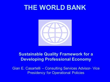 THE WORLD BANK Sustainable Quality Framework for a Developing Professional Economy Gian E. Casartelli – Consulting Services Advisor- Vice Presidency for.