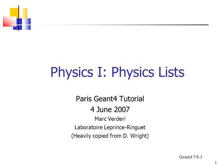 1 Physics I: Physics Lists Paris Geant4 Tutorial 4 June 2007 Marc Verderi Laboratoire Leprince-Ringuet (Heavily copied from D. Wright) Geant4 V8.3.