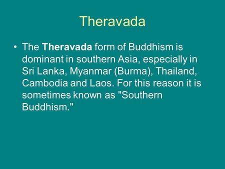 Theravada The Theravada form of Buddhism is dominant in southern Asia, especially in Sri Lanka, Myanmar (Burma), Thailand, Cambodia and Laos. For this.