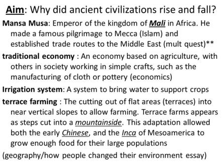 Aim: Why did ancient civilizations rise and fall? Mansa Musa: Emperor of the kingdom of Mali in Africa. He made a famous pilgrimage to Mecca (Islam) and.