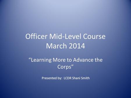 Officer Mid-Level Course March 2014 “Learning More to Advance the Corps” Presented by: LCDR Shani Smith.