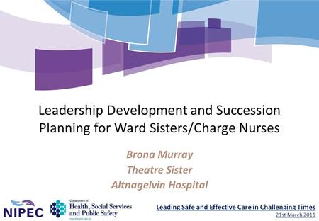 Leading Safe and Effective Care in Challenging Times 21st March 2011 Leadership Development and Succession Planning for Ward Sisters/Charge Nurses Brona.