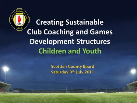 Creating Sustainable Club Coaching and Games Development Structures Children and Youth Scottish County Board Saturday 9 th July 2011.