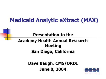 Medicaid Analytic eXtract (MAX) Presentation to the Academy Health Annual Research Meeting San Diego, California Dave Baugh, CMS/ORDI June 8, 2004.