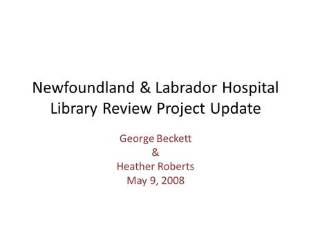 Newfoundland & Labrador Hospital Library Review Project Update George Beckett & Heather Roberts May 9, 2008.