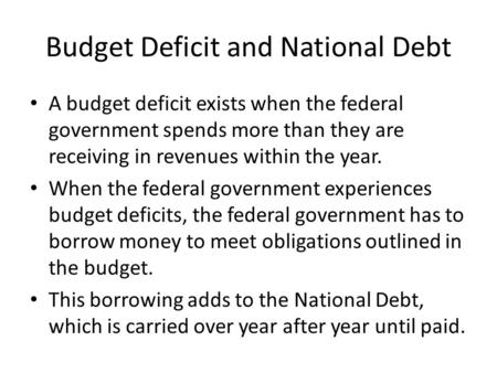 Budget Deficit and National Debt A budget deficit exists when the federal government spends more than they are receiving in revenues within the year. When.