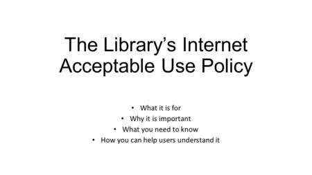 The Library’s Internet Acceptable Use Policy What it is for Why it is important What you need to know How you can help users understand it.