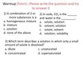 Warmup (5min) : Please write the question and try to answer it 1) A combination of 2 or more substances is a: a. homogeneous mixture b. mixture c. solution.