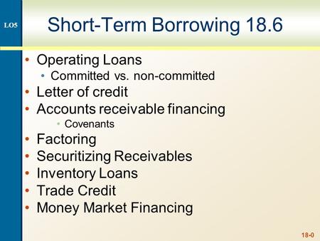 18-0 Short-Term Borrowing 18.6 Operating Loans Committed vs. non-committed Letter of credit Accounts receivable financing Covenants Factoring Securitizing.