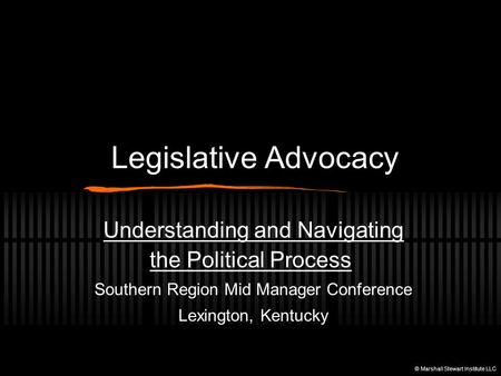 Legislative Advocacy Understanding and Navigating the Political Process Southern Region Mid Manager Conference Lexington, Kentucky © Marshall Stewart Institute.