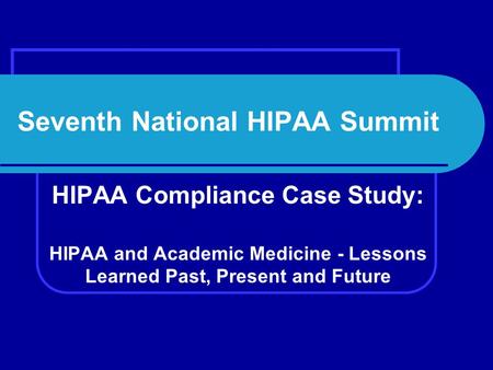 Seventh National HIPAA Summit HIPAA Compliance Case Study: HIPAA and Academic Medicine - Lessons Learned Past, Present and Future.