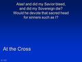 At the Cross N°163 Alas! and did my Savior bleed, and did my Sovereign die? Would he devote that sacred head for sinners such as I?