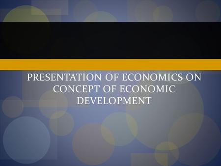 PRESENTATION OF ECONOMICS ON CONCEPT OF ECONOMIC DEVELOPMENT.