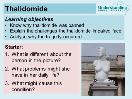 Learning objectives Know why thalidomide was banned Explain the challenges the thalidomide impaired face Analyse why the tragedy occurred Starter: 1.What.