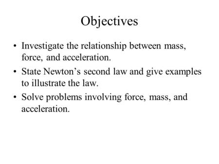 Objectives Investigate the relationship between mass, force, and acceleration. State Newton’s second law and give examples to illustrate the law. Solve.