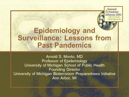 Epidemiology and Surveillance: Lessons from Past Pandemics Arnold S. Monto, MD Professor of Epidemiology University of Michigan School of Public Health.