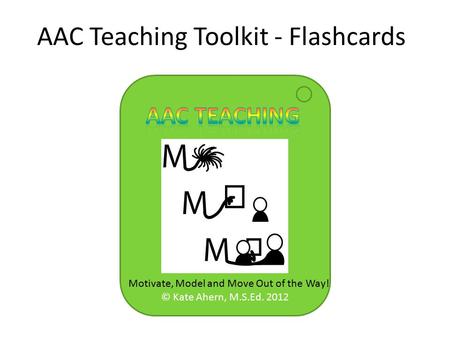 © Kate Ahern, M.S.Ed. 2012 AAC Teaching Toolkit - Flashcards Motivate, Model and Move Out of the Way!