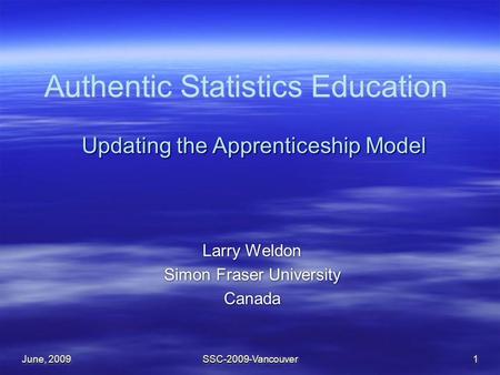 June, 2009 SSC-2009-Vancouver1 Authentic Statistics Education Larry Weldon Simon Fraser University Canada Larry Weldon Simon Fraser University Canada Updating.