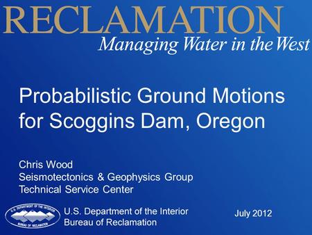 Probabilistic Ground Motions for Scoggins Dam, Oregon Chris Wood Seismotectonics & Geophysics Group Technical Service Center July 2012.