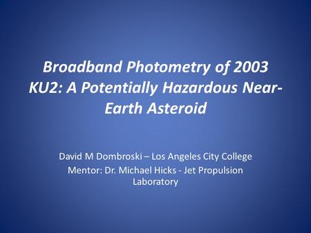 Broadband Photometry of 2003 KU2: A Potentially Hazardous Near- Earth Asteroid David M Dombroski – Los Angeles City College Mentor: Dr. Michael Hicks -