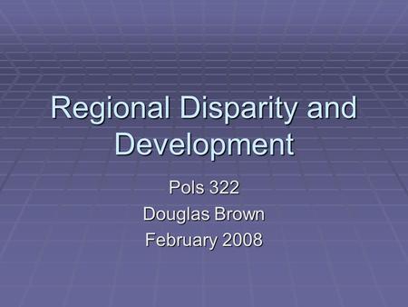 Regional Disparity and Development Pols 322 Douglas Brown February 2008.