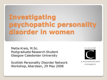 Investigating psychopathic personality disorder in women Mette Kreis, M.Sc. Postgraduate Research Student Glasgow Caledonian University Scottish Personality.