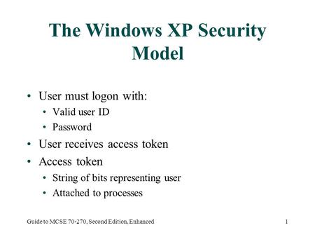 Guide to MCSE 70-270, Second Edition, Enhanced1 The Windows XP Security Model User must logon with: Valid user ID Password User receives access token Access.