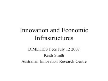 Innovation and Economic Infrastructures DIMETICS Pecs July 12 2007 Keith Smith Australian Innovation Research Centre.