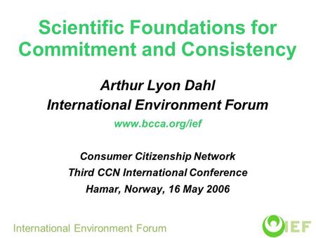 Scientific Foundations for Commitment and Consistency Arthur Lyon Dahl International Environment Forum www.bcca.org/ief Consumer Citizenship Network Third.