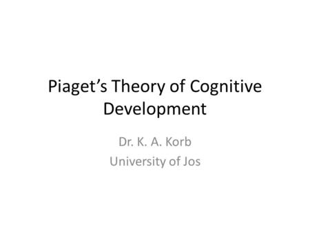 Piaget’s Theory of Cognitive Development Dr. K. A. Korb University of Jos.