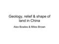 Geology, relief & shape of land in China Alex Bowles & Miles Brown.