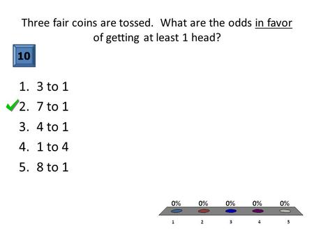 Three fair coins are tossed. What are the odds in favor of getting at least 1 head? 10 1.3 to 1 2.7 to 1 3.4 to 1 4.1 to 4 5.8 to 1.