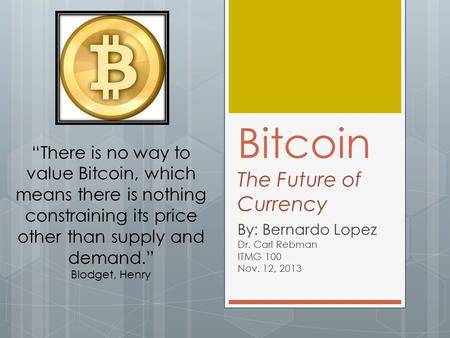 Bitcoin The Future of Currency By: Bernardo Lopez Dr. Carl Rebman ITMG 100 Nov. 12, 2013 “There is no way to value Bitcoin, which means there is nothing.