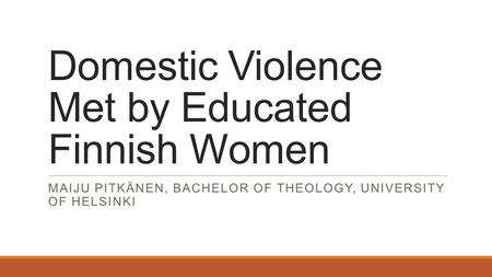 Domestic Violence Met by Educated Finnish Women MAIJU PITKÄNEN, BACHELOR OF THEOLOGY, UNIVERSITY OF HELSINKI.