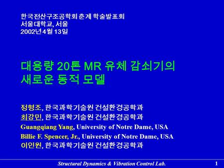 Structural Dynamics & Vibration Control Lab. 1 대용량 20 톤 MR 유체 감쇠기의 새로운 동적 모델 정형조, 한국과학기술원 건설환경공학과 최강민, 한국과학기술원 건설환경공학과 Guangqiang Yang, University of Notre.