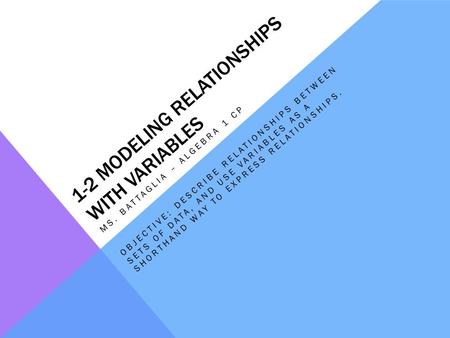 1-2 MODELING RELATIONSHIPS WITH VARIABLES MS. BATTAGLIA – ALGEBRA 1 CP OBJECTIVE: DESCRIBE RELATIONSHIPS BETWEEN SETS OF DATA, AND USE VARIABLES AS A SHORTHAND.