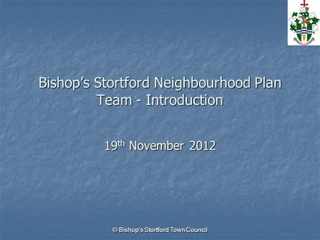 © Bishop’s Stortford Town Council Bishop’s Stortford Neighbourhood Plan Team - Introduction 19 th November 2012.