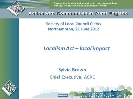 Society of Local Council Clerks Northampton, 21 June 2012 Sylvia Brown Chief Executive, ACRE Localism Act – local impact.