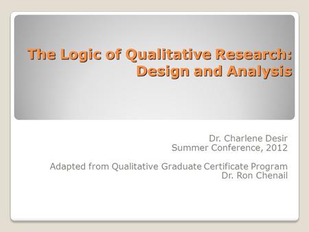 The Logic of Qualitative Research: Design and Analysis Dr. Charlene Desir Summer Conference, 2012 Adapted from Qualitative Graduate Certificate Program.