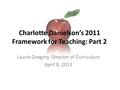 Charlotte Danielson’s 2011 Framework for Teaching: Part 2 Laurie Gregory, Director of Curriculum April 8, 2013.