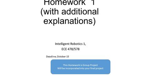 Homework 1 (with additional explanations) Intelligent Robotics 1, ECE 478/578 Deadline, October 15 This Homework is Group Project Will be incorporated.