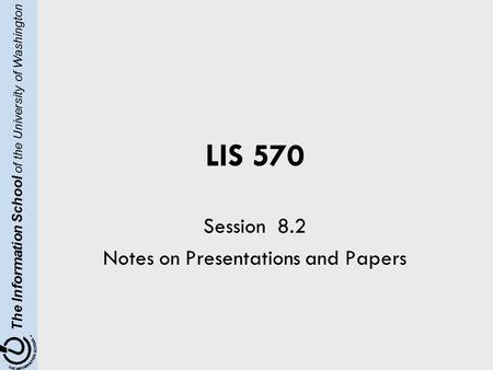 The Information School of the University of Washington LIS 570 Session 8.2 Notes on Presentations and Papers.