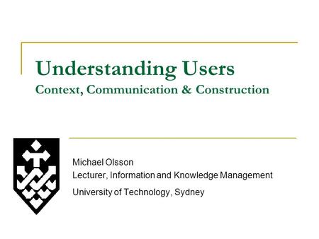 Understanding Users Context, Communication & Construction Michael Olsson Lecturer, Information and Knowledge Management University of Technology, Sydney.