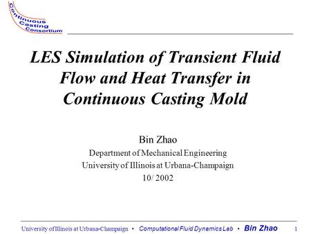 University of Illinois at Urbana-Champaign Computational Fluid Dynamics Lab Bin Zhao 1 LES Simulation of Transient Fluid Flow and Heat Transfer in Continuous.