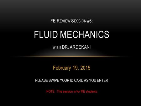 February 19, 2015 FE R EVIEW S ESSION #6: FLUID MECHANICS WITH DR. ARDEKANI PLEASE SWIPE YOUR ID CARD AS YOU ENTER NOTE: This session is for ME students.