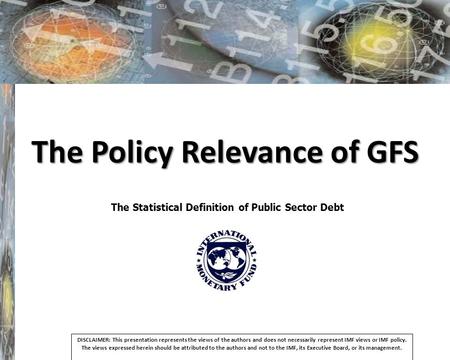 The Policy Relevance of GFS The Statistical Definition of Public Sector Debt DISCLAIMER: This presentation represents the views of the authors and does.